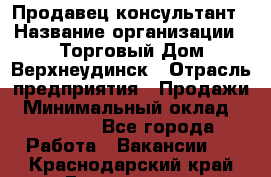 Продавец-консультант › Название организации ­ Торговый Дом Верхнеудинск › Отрасль предприятия ­ Продажи › Минимальный оклад ­ 15 000 - Все города Работа » Вакансии   . Краснодарский край,Геленджик г.